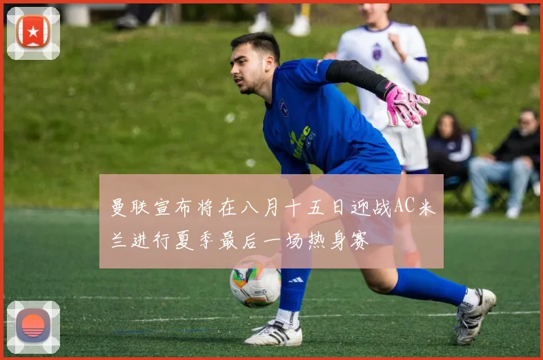 曼联宣布将在八月十五日迎战AC米兰进行夏季最后一场热身赛