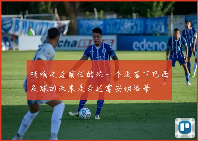 哨响之后前任的坑一个没落下巴西足球的未来是否还需安切洛蒂