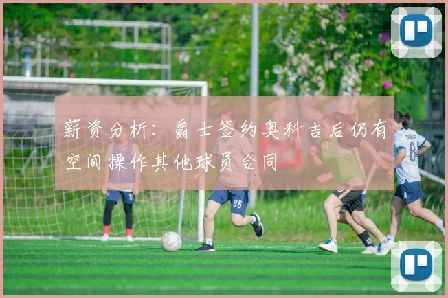 薪资分析：爵士签约奥科吉后仍有空间操作其他球员合同
