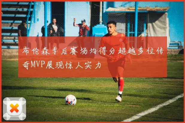 布伦森季后赛场均得分超越多位传奇MVP展现惊人实力