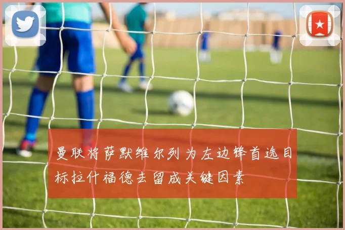 曼联将萨默维尔列为左边锋首选目标拉什福德去留成关键因素