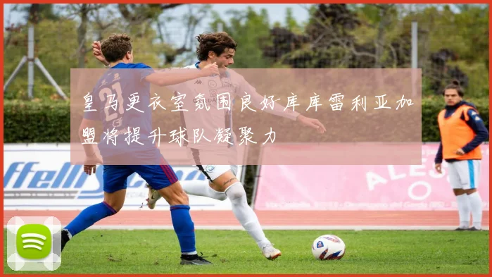 皇马更衣室氛围良好库库雷利亚加盟将提升球队凝聚力