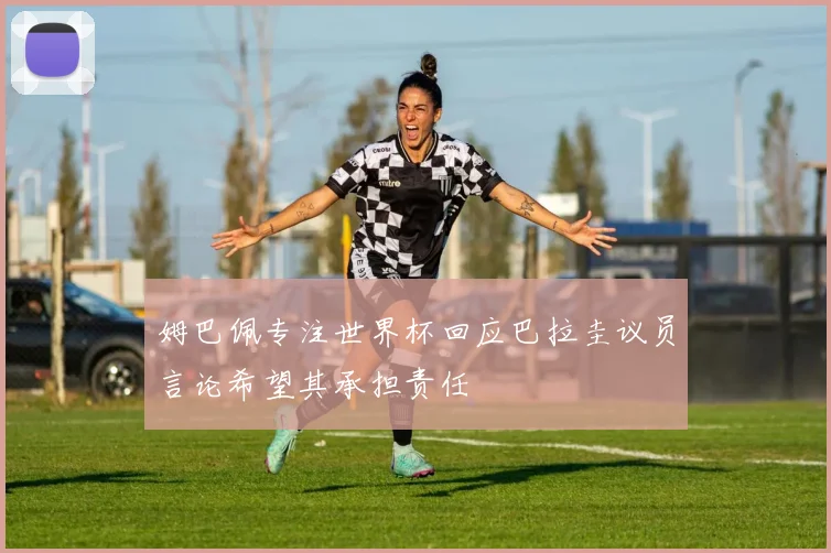 姆巴佩专注世界杯回应巴拉圭议员言论希望其承担责任