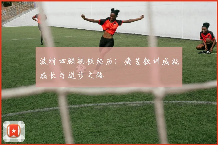 波特回顾执教经历：痛苦教训成就成长与进步之路