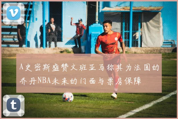 A史密斯盛赞文班亚马称其为法国的乔丹NBA未来的门面与票房保障