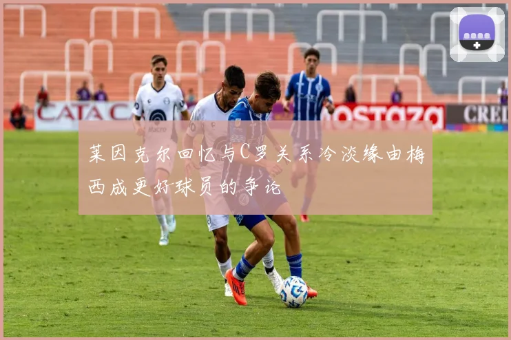 莱因克尔回忆与C罗关系冷淡缘由梅西成更好球员的争论
