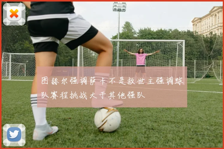 图赫尔强调萨卡不是救世主强调球队赛程挑战大于其他强队