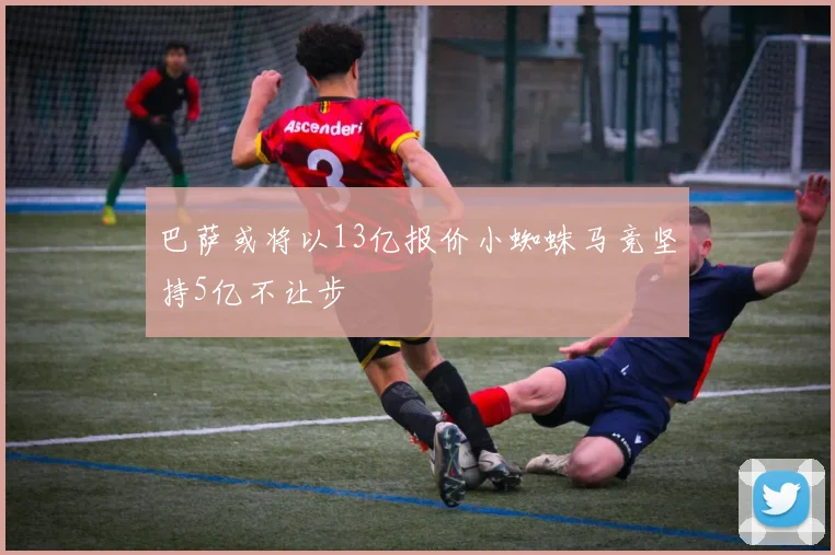 巴萨或将以13亿报价小蜘蛛马竞坚持5亿不让步
