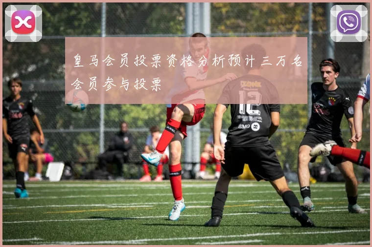 皇马会员投票资格分析预计三万名会员参与投票