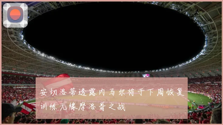 安切洛蒂透露内马尔将于下周恢复训练无缘摩洛哥之战