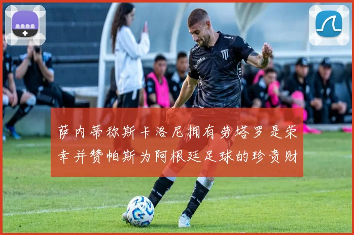 萨内蒂称斯卡洛尼拥有劳塔罗是荣幸并赞帕斯为阿根廷足球的珍贵财富