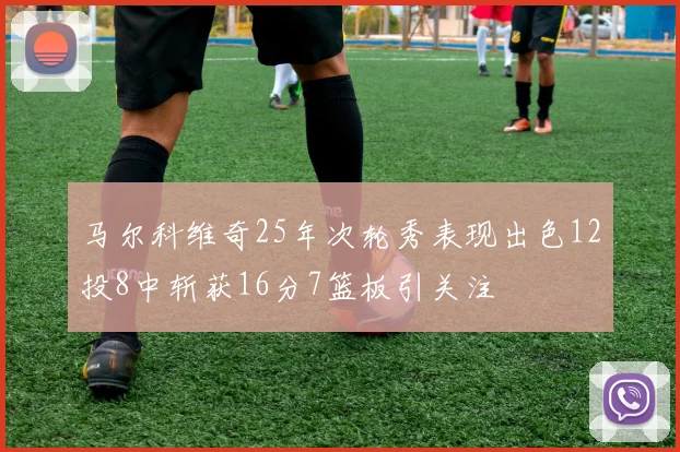 马尔科维奇25年次轮秀表现出色12投8中斩获16分7篮板引关注