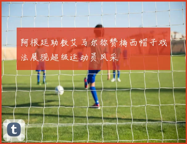 阿根廷助教艾马尔称赞梅西帽子戏法展现超级运动员风采