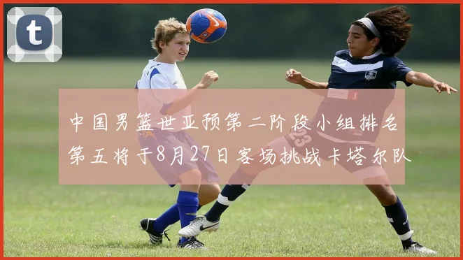 中国男篮世亚预第二阶段小组排名第五将于8月27日客场挑战卡塔尔队